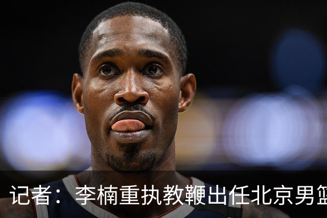 记者：李楠重执教鞭出任北京男篮主帅 率志在夺冠的北京征战CBA